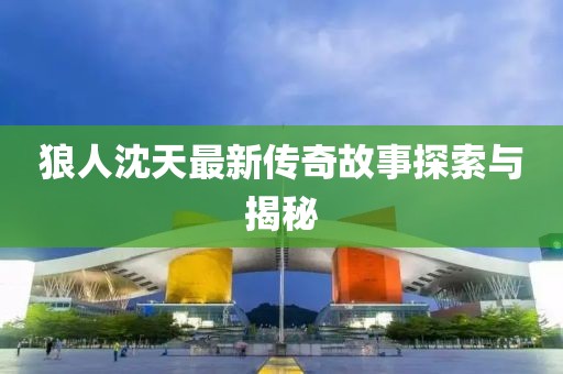 狼人沈天最新传奇故事探索与揭秘