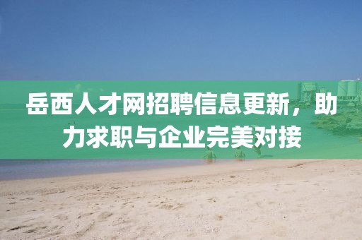 岳西人才网招聘信息更新，助力求职与企业完美对接