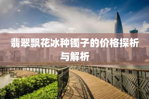 翡翠飘花冰种镯子的价格探析与解析
