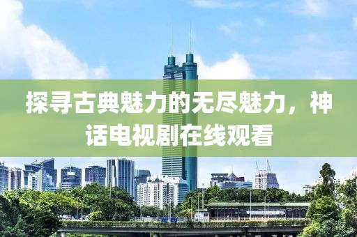 探寻古典魅力的无尽魅力，神话电视剧在线观看