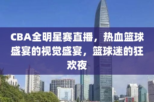 CBA全明星赛直播，热血篮球盛宴的视觉盛宴，篮球迷的狂欢夜