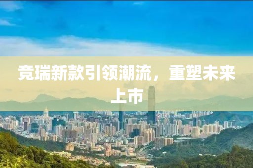 竞瑞新款引领潮流，重塑未来上市