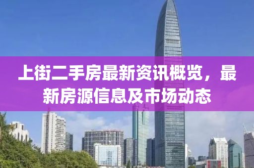 上街二手房最新资讯概览，最新房源信息及市场动态