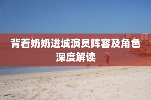 背着奶奶进城演员阵容及角色深度解读