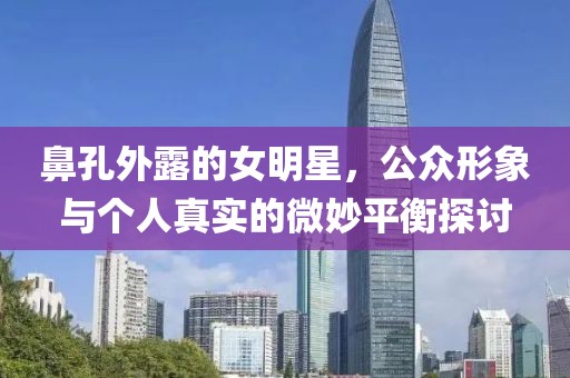 鼻孔外露的女明星，公众形象与个人真实的微妙平衡探讨