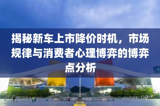 揭秘新车上市降价时机，市场规律与消费者心理博弈的博弈点分析