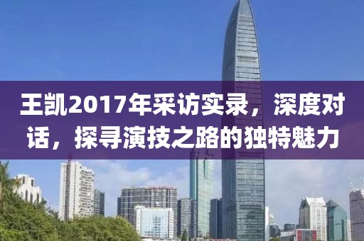 王凯2017年采访实录，深度对话，探寻演技之路的独特魅力
