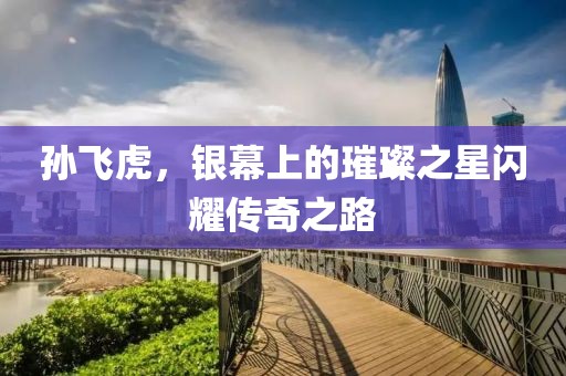 孙飞虎，银幕上的璀璨之星闪耀传奇之路