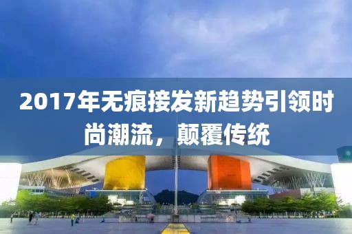 2017年无痕接发新趋势引领时尚潮流，颠覆传统