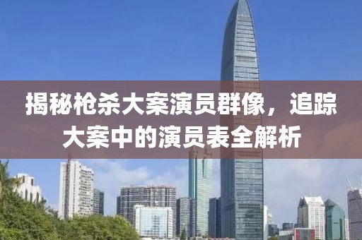 揭秘枪杀大案演员群像，追踪大案中的演员表全解析