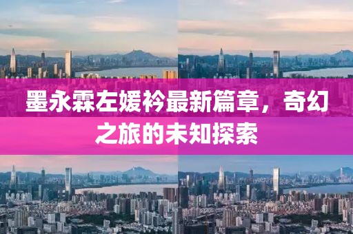 墨永霖左媛衿最新篇章，奇幻之旅的未知探索