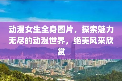 动漫女生全身图片，探索魅力无尽的动漫世界，绝美风采欣赏