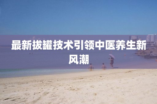 最新拔罐技术引领中医养生新风潮
