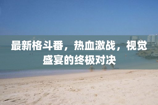 最新格斗番，热血激战，视觉盛宴的终极对决
