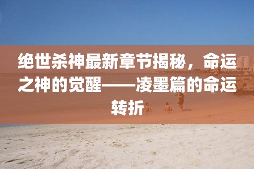 绝世杀神最新章节揭秘，命运之神的觉醒——凌墨篇的命运转折
