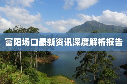 富阳场口最新资讯深度解析报告