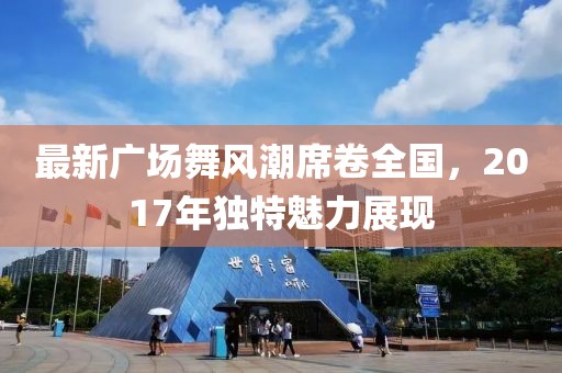 最新广场舞风潮席卷全国，2017年独特魅力展现