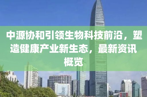 中源协和引领生物科技前沿，塑造健康产业新生态，最新资讯概览
