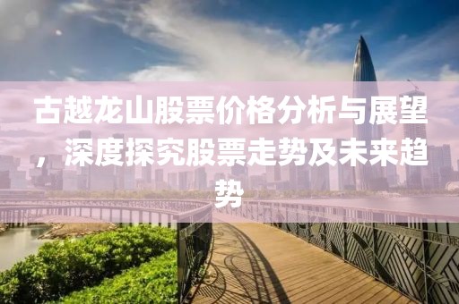 古越龙山股票价格分析与展望，深度探究股票走势及未来趋势
