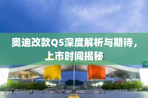 奥迪改款Q5深度解析与期待，上市时间揭秘