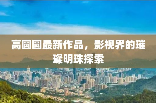 高圆圆最新作品，影视界的璀璨明珠探索