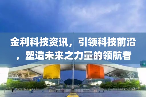金利科技资讯，引领科技前沿，塑造未来之力量的领航者