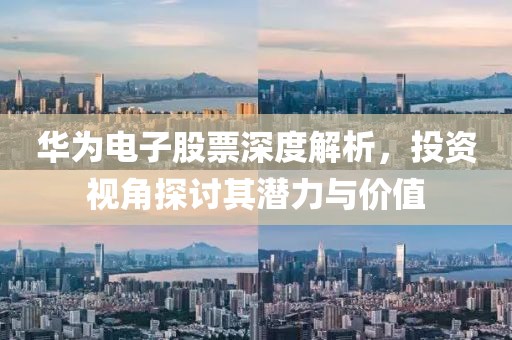 华为电子股票深度解析，投资视角探讨其潜力与价值