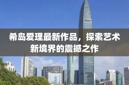 希岛爱理最新作品，探索艺术新境界的震撼之作
