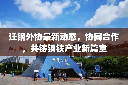 迁钢外协最新动态，协同合作，共铸钢铁产业新篇章