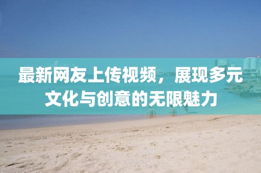 最新网友上传视频，展现多元文化与创意的无限魅力