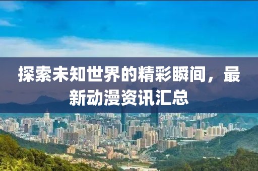 探索未知世界的精彩瞬间，最新动漫资讯汇总