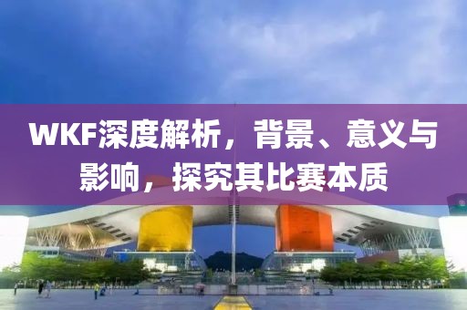 WKF深度解析，背景、意义与影响，探究其比赛本质