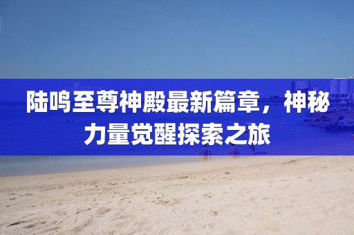 陆鸣至尊神殿最新篇章，神秘力量觉醒探索之旅