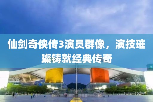 仙剑奇侠传3演员群像，演技璀璨铸就经典传奇