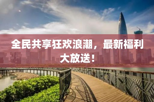 全民共享狂欢浪潮，最新福利大放送！