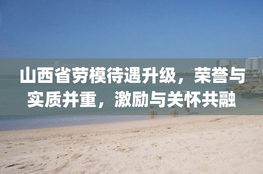 山西省劳模待遇升级，荣誉与实质并重，激励与关怀共融