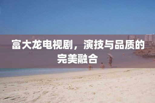 富大龙电视剧，演技与品质的完美融合