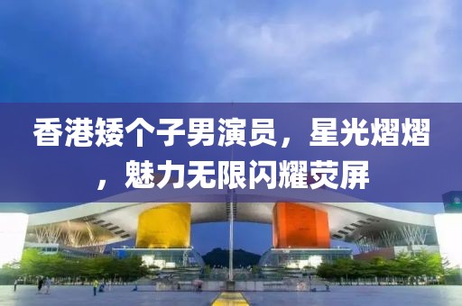香港矮个子男演员，星光熠熠，魅力无限闪耀荧屏