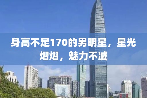 身高不足170的男明星，星光熠熠，魅力不减