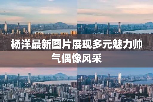 杨洋最新图片展现多元魅力帅气偶像风采