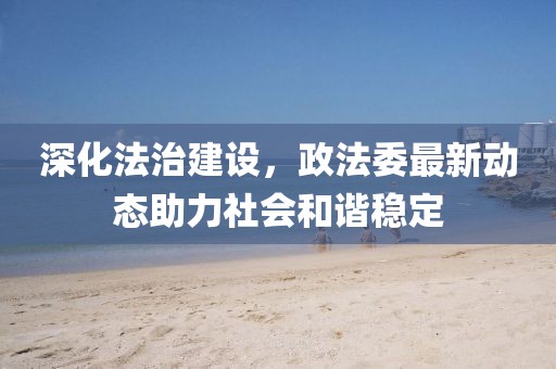 深化法治建设，政法委最新动态助力社会和谐稳定