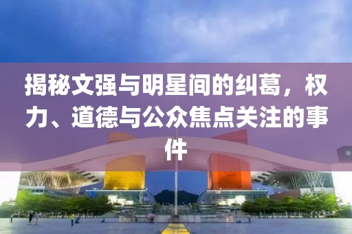 揭秘文强与明星间的纠葛，权力、道德与公众焦点关注的事件