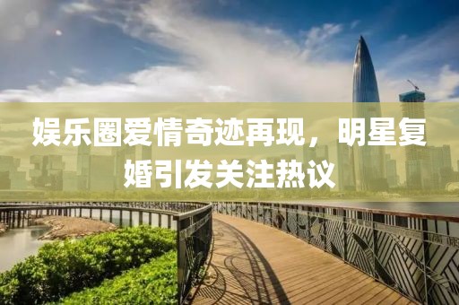 娱乐圈爱情奇迹再现，明星复婚引发关注热议