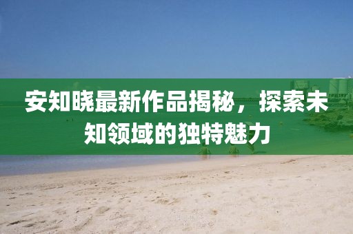 安知晓最新作品揭秘，探索未知领域的独特魅力