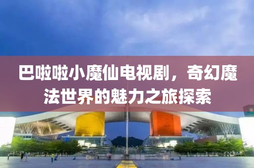 巴啦啦小魔仙电视剧，奇幻魔法世界的魅力之旅探索