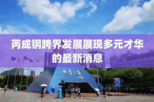 芮成钢跨界发展展现多元才华的最新消息
