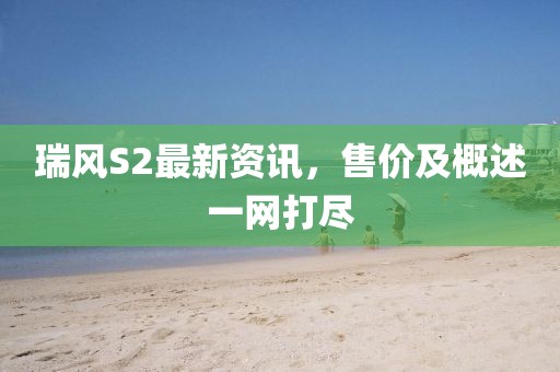 瑞风S2最新资讯，售价及概述一网打尽
