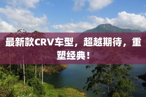 最新款CRV车型，超越期待，重塑经典！