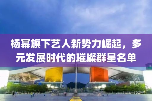 杨幂旗下艺人新势力崛起，多元发展时代的璀璨群星名单