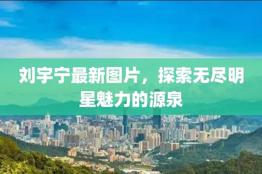 刘宇宁最新图片，探索无尽明星魅力的源泉